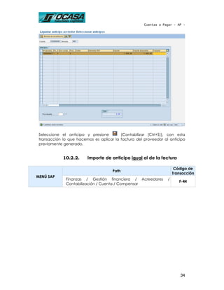 Cuentas a Pagar - AP -




 Seleccione el anticipo y presione        (Contabilizar (Ctrl+S)), con esta
 transacción lo que hacemos es aplicar la factura del proveedor al anticipo
 previamente generado.


             10.2.2.     Importe de anticipo igual al de la factura

                                                                       Código de
                                      Path
                                                                      Transacción
MENÚ SAP
              Finanzas / Gestión financiera / Acreedores          /
                                                                         F-44
              Contabilización / Cuenta / Compensar




                                                                          34
 