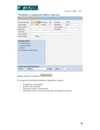 Cuentas a Pagar - AP -




Ingrese la fecha y presione               .

En la siguiente pantalla complete los siguientes campos:

   o   Código de su sociedad.
   o   Cuenta del acreedor.
   o   Clase de cuenta, K (acreedor).
   o   Indicador CME A, anticipos, para que nos traiga los mismos.




                                                                              38
 