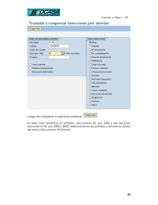 Cuentas a Pagar - AP -




Luego de completar lo solicitado presione          .

En este caso teníamos un anticipo, documento KZ, por 5000 y dos facturas,
documento KR, por 2000 y 3000, seleccionamos las partidas y simulamos (barra
de menú: Documento     Simular):




                                                                          39
 