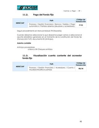 Cuentas a Pagar - AP -

       11.2.        Pago del Fondo Fijo

                                                                          Código de
                                       Path
                                                                         Transacción
MENÚ SAP
               Finanzas / Gestión financiera / Bancos / Salidas / Pago
                                                                            F110
               automático / Partidas abiertas (deudores y acreedores)

 Seguir procedimiento en Manual Módulo TR (Tesorería).

 Cuando debamos seleccionar lo que deseamos pagar vamos a seleccionar el
 apunte estadístico generado en el momento de la constitución del fondo fijo
 (transacción F-47), documento KS (Anticipo).

 Asiento contable

 Anticipo proveedores
              a Banco XX Cheques emitidos


       11.3.      Visualización cuenta corriente del acreedor
       fondo fijo

                                                                          Código de
                                       Path
                                                                         Transacción
MENÚ SAP
               Finanzas / Gestión financiera / Acreedores / Cuenta /
                                                                           FBL1N
               Visualizar/Modificar partidas




                                                                             43
 