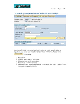 Cuentas a Pagar - AP -




Una vez definido el monto del gasto, el centro de coste al cuál debe ser
imputado y un texto que describa la naturaleza del mismo. Presionamos
              , completar:

   o   Sociedad
   o   Cuenta del acreedor Fondo Fijo
   o   Clase de cuenta, K, Acreedores
   o   Desactivar partidas normales
   o   Indicador CME, seleccionamos de la siguiente lista R y T, constitución y
       reposición respectivamente.




                                                                            46
 