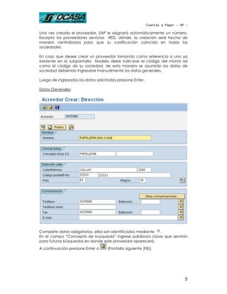 Cuentas a Pagar - AP -

Una vez creado el proveedor, SAP le asignará automáticamente un número.
Excepto los proveedores servicios RED, dónde, la creación será hecha de
manera centralizada para que su codificación coincida en todas las
sociedades.

En caso que desee crear un proveedor tomando como referencia a uno ya
existente en la subpantalla Modelo debe indicarse el código del mismo así
como el código de su sociedad, de esta manera se asumirán los datos de
sociedad debiendo ingresarse manualmente los datos generales.

Luego de ingresados los datos solicitados presione Enter.

Datos Generales:




Complete datos obligatorios, ellos son identificados mediante .
En el campo “Concepto de búsqueda” ingrese palabra/s clave que servirán
para futuras búsquedas en donde este proveedor aparecerá.
A continuación presione Enter o      (Pantalla siguiente (F8)).




                                                                                5
 