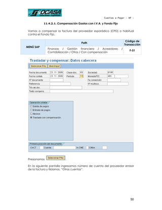 Cuentas a Pagar - AP -

           11.4.2.1. Compensación Gastos con I.V.A. y Fondo Fijo

 Vamos a compensar la factura del proveedor esporádico (CPD) o habitual
 contra el Fondo Fijo.

                                                                        Código de
                                     Path
                                                                       Transacción
MENÚ SAP
               Finanzas / Gestión financiera / Acreedores          /
                                                                          F-51
               Contabilización / Otros / Con compensación




 Presionamos              .

 En la siguiente pantalla ingresamos número de cuenta del proveedor emisor
 de la factura y tildamos, “Otras cuentas”.




                                                                           50
 