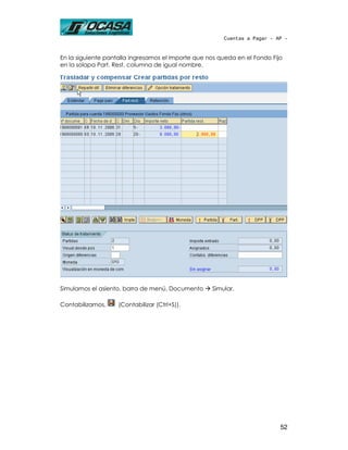Cuentas a Pagar - AP -



En la siguiente pantalla ingresamos el importe que nos queda en el Fondo Fijo
en la solapa Part. Rest. columna de igual nombre.




Simulamos el asiento, barra de menú, Documento      Simular.

Contabilizamos,     (Contabilizar (Ctrl+S)).




                                                                            52
 