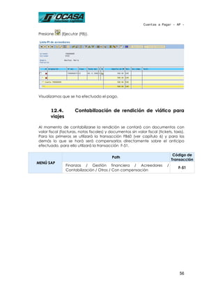 Cuentas a Pagar - AP -


Presione     (Ejecutar (F8)).




Visualizamos que se ha efectuado el pago.


       12.4.         Contabilización de rendición de viático para
       viajes

Al momento de contabilizarse la rendición se contará con documentos con
valor fiscal (facturas, notas fiscales) y documentos sin valor fiscal (tickets, taxis).
Para los primeros se utilizará la transacción FB60 (ver capítulo 6) y para los
demás lo que se hará será compensarlos directamente sobre el anticipo
efectuado, para ello utilizará la transacción F-51.

                                                                                 Código de
                                           Path
                                                                                Transacción
MENÚ SAP
                Finanzas / Gestión financiera / Acreedores                  /
                                                                                   F-51
                Contabilización / Otros / Con compensación




                                                                                    56
 