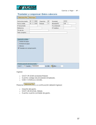 Cuentas a Pagar - AP -




Ingrese:

   o   ClvCT: 39 (CME acreedor/Haber)
   o   Cuenta: código de proveedor empleado.
   o   CME: V (Viáticos a rendir).


Presione              y a continuación deberá ingresar:

   o   Importe del gasto.
   o   ClvCT: 40 (Contab. Debe).
   o   Cuenta: cuenta contable de gasto.




                                                                         57
 