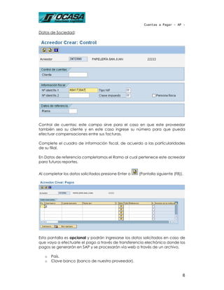 Cuentas a Pagar - AP -

Datos de Sociedad:




Control de cuentas: este campo sirve para el caso en que este proveedor
también sea su cliente y en este caso ingrese su número para que pueda
efectuar compensaciones entre sus facturas.

Complete el cuadro de Información fiscal, de acuerdo a las particularidades
de su filial.

En Datos de referencia completamos el Ramo al cual pertenece este acreedor
para futuros reportes.


Al completar los datos solicitados presione Enter o   (Pantalla siguiente (F8)).




Esta pantalla es opcional y podrán ingresarse los datos solicitados en caso de
que vaya a efectuarle el pago a través de transferencia electrónica donde los
pagos se generarán en SAP y se procesarán vía web a través de un archivo.

   o   País.
   o   Clave banco (banco de nuestro proveedor).


                                                                               6
 