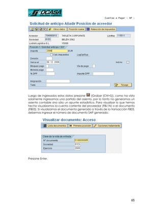 Cuentas a Pagar - AP -




Luego de ingresados estos datos presione      (Grabar (Ctrl+S)), como ha visto
solamente ingresamos una partida del asiento, por lo tanto no generamos un
asiento contable sino sólo un apunte estadístico. Para visualizar lo que hemos
hecho visualizamos la cuenta corriente del proveedor (FBL1N) o el documento
(FB03). Si visualizamos el documento generado a través de la transacción FB03,
debemos ingresar el número de documento SAP generado:




Presione Enter.




                                                                           65
 