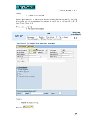 Cuentas a Pagar - AP -

 Gasto
              a Proveedor comercial

 Luego de ingresada la factura se deberá realizar la compensación de este
 proveedor contra el proveedor empleado a través de la transacción F-51. El
 asiento contable será:

 Proveedor comercial
             a Proveedor empleado

                                                                       Código de
                                      Path
                                                                      Transacción
MENÚ SAP
               Finanzas / Gestión financiera / Acreedores         /
                                                                         F-51
               Contabilización / Otros / Con compensación




 Ingrese:

    o    Fecha de documento.


 Presione              .


                                                                          67
 