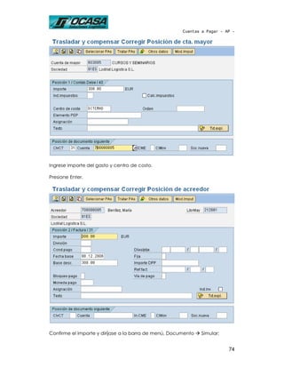 Cuentas a Pagar - AP -




Ingrese importe del gasto y centro de costo.

Presione Enter.




Confirme el importe y diríjase a la barra de menú, Documento   Simular:


                                                                          74
 