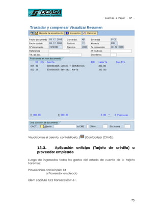 Cuentas a Pagar - AP -




Visualizamos el asiento, contabilícelo, (   (Contabilizar (Ctrl+S)).


       13.3.    Aplicación anticipo (Tarjeta de crédito) a
       proveedor empleado

Luego de ingresados todos los gastos del estado de cuenta de la tarjeta
haremos:

Proveedores comerciales XX
            a Proveedor empleado

Idem capítulo 13.2 transacción F-51.




                                                                               75
 