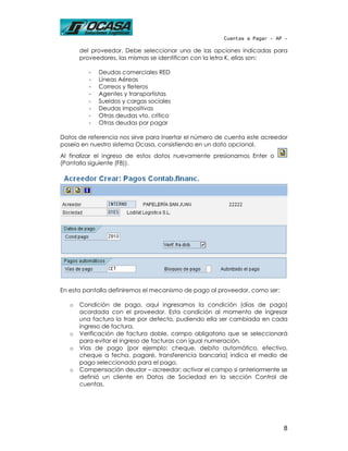 Cuentas a Pagar - AP -

       del proveedor. Debe seleccionar una de las opciones indicadas para
       proveedores, las mismas se identifican con la letra K, ellas son:

          -   Deudas comerciales RED
          -   Líneas Aéreas
          -   Correos y fleteros
          -   Agentes y transportistas
          -   Sueldos y cargas sociales
          -   Deudas impositivas
          -   Otras deudas vto. crítico
          -   Otras deudas por pagar

Datos de referencia nos sirve para insertar el número de cuenta este acreedor
poseía en nuestro sistema Ocasa, consistiendo en un dato opcional.
Al finalizar el ingreso de estos datos nuevamente presionamos Enter o
(Pantalla siguiente (F8)).




En esta pantalla definiremos el mecanismo de pago al proveedor, como ser:

   o   Condición de pago, aquí ingresamos la condición (días de pago)
       acordada con el proveedor. Esta condición al momento de ingresar
       una factura la trae por defecto, pudiendo ella ser cambiada en cada
       ingreso de factura.
   o   Verificación de factura doble, campo obligatorio que se seleccionará
       para evitar el ingreso de facturas con igual numeración.
   o   Vías de pago (por ejemplo: cheque, debito automático, efectivo,
       cheque a fecha, pagaré, transferencia bancaria) indica el medio de
       pago seleccionado para el pago.
   o   Compensación deudor – acreedor: activar el campo si anteriormente se
       definió un cliente en Datos de Sociedad en la sección Control de
       cuentas.




                                                                            8
 