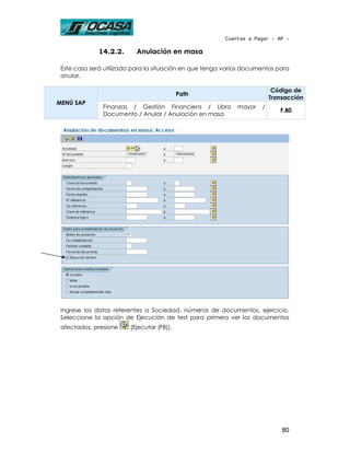 Cuentas a Pagar - AP -

             14.2.2.      Anulación en masa

 Este caso será utilizado para la situación en que tenga varios documentos para
 anular.

                                                                          Código de
                                           Path
                                                                         Transacción
MENÚ SAP
               Finanzas / Gestión Financiera / Libro         mayor   /
                                                                            F.80
               Documento / Anular / Anulación en masa




 Ingrese los datos referentes a Sociedad, números de documentos, ejercicio.
 Seleccione la opción de Ejecución de test para primero ver los documentos
 afectados, presione    (Ejecutar (F8)).




                                                                             80
 