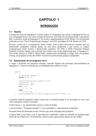 1 - Introdução                                                                          Linguagem C




                                       CAPÍTULO 1
                                        INTRODUÇÃO
1


1.1 História
A origem do nome da linguagem C é muito simples. É a linguagem que sucede a linguagem B. Por sua
vez, a linguagem B teve seu nome retirado da inicial do local onde ela foi desenvolvida: Laboratórios
Bell. A primeira versão da linguagem C foi escrita e implementada por D.M. Ritchie. Foi inicialmente
publicada no livro "The C Programming Language", por B.W. Kernighan & D.M. Ritchie em 1978.
Diversas versões de C, incompatíveis, foram criadas. Estas versões funcionavam somente com um
determinado compilador, rodando apenas em uma única plataforma, o que tornava os códigos
computacionais muito restritos a determinadas condições. Em 1983, a ANSI (American National
Standards Institute) fundou uma comissão para definir uma versão padronizada para a linguagem C.
Esta versão chamou-se ANSI C. Desta forma, simplesmente compilando o código fonte em qualquer
sistema, um programa escrito em ANSI C funciona em praticamente qualquer computador.

1.2 Estruturação de um programa em C
A seguir é fornecido um programa exemplo, contendo algumas das principais funcionalidades da
linguagem C. Cada item do programa será detalhado mais adiante no curso.


       main()
       {
           /* Programa exemplo */
           float a, b, c;

            printf("Digite dois numeros:n");
            scanf("%f", &a);
            scanf("%f", &b);
            if(a > b)
                c = a * a;
            else
                c = b * b;
            printf("Quadrado do maior numero digitado: %fn", c);
       }

A primeira linha do programa, main(), indica que é a primeira função a ser executada, ou seja, é por
onde o programa começa a execução.
O abre-chaves, {, na segunda linha começa o corpo da função.
A terceira linha, /* Programa exemplo */, é um comentário e é ignorada pelo compilador.
Na quarta linha são declaradas as três variáveis que serão utilizadas pelo programa.
A quinta linha é uma linha vazia. É ignorada pelo compilador e pode ser utilizada em qualquer lugar
dentro de um código em C. Normalmente, utiliza-se para separar partes lógicas de um código.



Prof. Erico Lisboa                                 1                      http://www.ericolisboa.eng.br
 