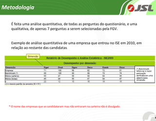 Metodologia É feita uma análise quantitativa, de todas as perguntas do questionário, e uma qualitativa, de apenas 7 perguntas a serem selecionadas pela FGV. Exemplo de análise quantitativa de uma empresa que entrou no ISE em 2010, em relação ao restante das candidatas . * O nome das empresas que se candidataram mas não entraram na carteira não é divulgado . Dimensão 
