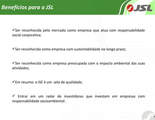 Benefícios para a JSL  Ser reconhecida pelo mercado como empresa que atua com responsabilidade social corporativa; Ser reconhecida como empresa com sustentabilidade no longo prazo; Ser reconhecida como empresa preocupada com o impacto ambiental das suas atividades; Em resumo: o ISE é um  selo de qualidade; Entrar em um radar de investidores que investem em empresas com responsabilidade socioambiental.  