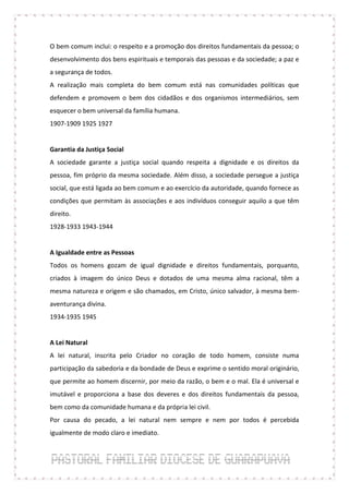 O bem comum inclui: o respeito e a promoção dos direitos fundamentais da pessoa; o
desenvolvimento dos bens espirituais e temporais das pessoas e da sociedade; a paz e
a segurança de todos.
A realização mais completa do bem comum está nas comunidades políticas que
defendem e promovem o bem dos cidadãos e dos organismos intermediários, sem
esquecer o bem universal da família humana.
1907-1909 1925 1927


Garantia da Justiça Social
A sociedade garante a justiça social quando respeita a dignidade e os direitos da
pessoa, fim próprio da mesma sociedade. Além disso, a sociedade persegue a justiça
social, que está ligada ao bem comum e ao exercício da autoridade, quando fornece as
condições que permitam às associações e aos indivíduos conseguir aquilo a que têm
direito.
1928-1933 1943-1944


A Igualdade entre as Pessoas
Todos os homens gozam de igual dignidade e direitos fundamentais, porquanto,
criados à imagem do único Deus e dotados de uma mesma alma racional, têm a
mesma natureza e origem e são chamados, em Cristo, único salvador, à mesma bem-
aventurança divina.
1934-1935 1945


A Lei Natural
A lei natural, inscrita pelo Criador no coração de todo homem, consiste numa
participação da sabedoria e da bondade de Deus e exprime o sentido moral originário,
que permite ao homem discernir, por meio da razão, o bem e o mal. Ela é universal e
imutável e proporciona a base dos deveres e dos direitos fundamentais da pessoa,
bem como da comunidade humana e da própria lei civil.
Por causa do pecado, a lei natural nem sempre e nem por todos é percebida
igualmente de modo claro e imediato.
 