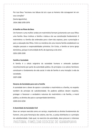 Por isso Deus "escreveu nas tábuas da Lei o que os homens não conseguiam ler em
seus corações"
(Santo Agostinho).
1954-1960 1978-1979


A Família no Plano de Deus
Um homem e uma mulher unidos em matrimônio formam juntamente com seus filhos
uma família. Deus instituiu a família e dotou-a da sua constituição fundamental. 0
matrimônio e a família são ordenados para o bem dos esposos, para a procriação e
para a educação dos filhos. Entre os membros de uma mesma família estabelecem-se
relações pessoais e responsabilidades primárias. Em Cristo, a família se torna igreja
doméstica, porque é comunidade de fé, de esperança e de amor.
2201-2205 2249


Família e Sociedade
A família é a célula originária da sociedade humana e antecede qualquer
reconhecimento por parte da autoridade pública. Os princípios e os valores familiares
constituem o fundamento da vida social. A vida de família é uma iniciação à vida da
sociedade.
2207-2208


Deveres da Sociedade para com a Família
A sociedade tem o dever de apoiar e consolidar o matrimônio e a família, no respeito
também do princípio de subsidiariedade. Os poderes públicos devem respeitar,
proteger e favorecer a verdadeira natureza do matrimônio e da família, a moral
pública, os direitos dos pais e a prosperidade doméstica.
2209-2213 2250


A Autoridade da Sociedade Civil
Deve ser sempre exercida como um serviço, respeitando os direitos fundamentais do
homem, uma justa hierarquia dos valores, das leis, a justiça distributiva e o princípio
de subsidiariedade. Cada qual, no exercício da autoridade, deve procurar o interesse
 