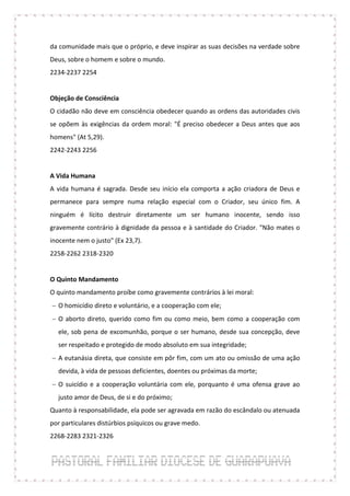 da comunidade mais que o próprio, e deve inspirar as suas decisões na verdade sobre
Deus, sobre o homem e sobre o mundo.
2234-2237 2254


Objeção de Consciência
O cidadão não deve em consciência obedecer quando as ordens das autoridades civis
se opõem às exigências da ordem moral: "É preciso obedecer a Deus antes que aos
homens" (At 5,29).
2242-2243 2256


A Vida Humana
A vida humana é sagrada. Desde seu início ela comporta a ação criadora de Deus e
permanece para sempre numa relação especial com o Criador, seu único fim. A
ninguém é lícito destruir diretamente um ser humano inocente, sendo isso
gravemente contrário à dignidade da pessoa e à santidade do Criador. "Não mates o
inocente nem o justo" (Ex 23,7).
2258-2262 2318-2320


O Quinto Mandamento
O quinto mandamento proíbe como gravemente contrários à lei moral:
 O homicídio direto e voluntário, e a cooperação com ele;
 O aborto direto, querido como fim ou como meio, bem como a cooperação com
  ele, sob pena de excomunhão, porque o ser humano, desde sua concepção, deve
  ser respeitado e protegido de modo absoluto em sua integridade;
 A eutanásia direta, que consiste em pôr fim, com um ato ou omissão de uma ação
  devida, à vida de pessoas deficientes, doentes ou próximas da morte;
 O suicídio e a cooperação voluntária com ele, porquanto é uma ofensa grave ao
  justo amor de Deus, de si e do próximo;
Quanto à responsabilidade, ela pode ser agravada em razão do escândalo ou atenuada
por particulares distúrbios psíquicos ou grave medo.
2268-2283 2321-2326
 