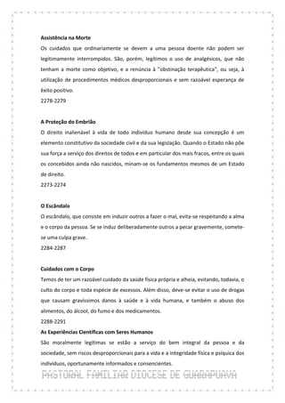 Assistência na Morte
Os cuidados que ordinariamente se devem a uma pessoa doente não podem ser
legitimamente interrompidos. São, porém, legítimos o uso de analgésicos, que não
tenham a morte como objetivo, e a renúncia à "obstinação terapêutica", ou seja, à
utilização de procedimentos médicos desproporcionais e sem razoável esperança de
êxito positivo.
2278-2279


A Proteção do Embrião
O direito inalienável à vida de todo indivíduo humano desde sua concepção é um
elemento constitutivo da sociedade civil e da sua legislação. Quando o Estado não põe
sua força a serviço dos direitos de todos e em particular dos mais fracos, entre os quais
os concebidos ainda não nascidos, minam-se os fundamentos mesmos de um Estado
de direito.
2273-2274


O Escândalo
O escândalo, que consiste em induzir outros a fazer o mal, evita-se respeitando a alma
e o corpo da pessoa. Se se induz deliberadamente outros a pecar gravemente, comete-
se uma culpa grave.
2284-2287


Cuidados com o Corpo
Temos de ter um razoável cuidado da saúde física própria e alheia, evitando, todavia, o
culto do corpo e toda espécie de excessos. Além disso, deve-se evitar o uso de drogas
que causam gravíssimos danos à saúde e à vida humana, e também o abuso dos
alimentos, do álcool, do fumo e dos medicamentos.
2288-2291
As Experiências Científicas com Seres Humanos
São moralmente legítimas se estão a serviço do bem integral da pessoa e da
sociedade, sem riscos desproporcionais para a vida e a integridade física e psíquica dos
indivíduos, oportunamente informados e consencientes.
 