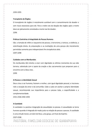 2292-2295


Transplante de Órgãos
O transplante de órgãos é moralmente aceitável com o consentimento do doador e
sem riscos excessivos para ele. Para o nobre ato da doação dos órgãos após a morte
deve ser plenamente constatada a morte real do doador.
2296


Práticas Contrárias à Integridade da Pessoa Humana
São: a tomada de reféns e sequestros de pessoa, o terrorismo, a tortura, a violência, a
esterilização direta. As amputações e as mutilações de uma pessoa são moralmente
permitidas somente para indispensáveis fins terapêuticos dela.
2297-2298


Cuidados com os Moribundos
Os moribundos têm direito a viver com dignidade os últimos momentos da sua vida
terrena, sobretudo com o apoio da oração e dos sacramentos que preparam para o
encontro com o Deus vivo.
2299


A Pessoa e a Identidade Sexual
Deus criou o ser humano, homem e mulher, com igual dignidade pessoal, e inscreveu
nele a vocação do amor e da comunhão. Cabe a cada um aceitar a própria identidade
sexual, reconhecendo sua importância para a pessoa toda, a especificidade e a
complementaridade.
2331-2336 2392-2393


A Castidade
A castidade é a positiva integração da sexualidade na pessoa. A sexualidade se torna
humana quando é integrada de modo justo na relação de pessoa a pessoa. A castidade
é uma virtude moral, um dom de Deus, uma graça, um fruto do Espírito.
2337-2338
 