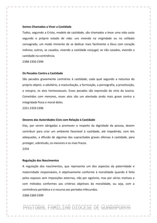 Somos Chamados a Viver a Castidade
Todos, seguindo a Cristo, modelo de castidade, são chamados a levar uma vida casta
segundo o próprio estado de vida: uns vivendo na virgindade ou no celibato
consagrado, um modo iminente de se dedicar mais facilmente a Deus com coração
indiviso; outros, se casados, vivendo a castidade conjugal; se não casados, vivendo a
castidade na continência.
2348-2350 2394


Os Pecados Contra a Castidade
São pecados gravemente contrários à castidade, cada qual segundo a natureza do
próprio objeto: o adultério, a masturbação, a fornicação, a pornografia, a prostituição,
o estupro, os atos homossexuais. Esses pecados são expressão do vício da luxúria.
Cometidos com menores, esses atos são um atentado ainda mais grave contra a
integridade física e moral deles.
2351-2359 2396


Deveres das Autoridades Civis com Relação à Castidade
Elas, por serem obrigadas a promover o respeito da dignidade da pessoa, devem
contribuir para criar um ambiente favorável à castidade, até impedindo, com leis
adequadas, a difusão de algumas das supracitadas graves ofensas à castidade, para
proteger, sobretudo, os menores e os mais fracos.
2354


Regulação dos Nascimentos
A regulação dos nascimentos, que representa um dos aspectos da paternidade e
maternidade responsáveis, é objetivamente conforme à moralidade quando é feita
pelos esposos sem imposições externas, não por egoísmo, mas por sérios motivos e
com métodos conformes aos critérios objetivos da moralidade, ou seja, com a
continência periódica e o recurso aos períodos infecundos.
2368-2369 2399
 