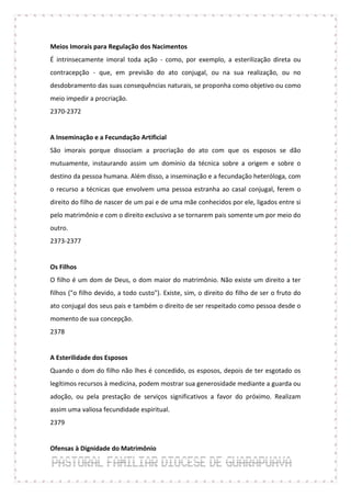 Meios Imorais para Regulação dos Nacimentos
É intrinsecamente imoral toda ação - como, por exemplo, a esterilização direta ou
contracepção - que, em previsão do ato conjugal, ou na sua realização, ou no
desdobramento das suas consequências naturais, se proponha como objetivo ou como
meio impedir a procriação.
2370-2372


A Inseminação e a Fecundação Artificial
São imorais porque dissociam a procriação do ato com que os esposos se dão
mutuamente, instaurando assim um domínio da técnica sobre a origem e sobre o
destino da pessoa humana. Além disso, a inseminação e a fecundação heteróloga, com
o recurso a técnicas que envolvem uma pessoa estranha ao casal conjugal, ferem o
direito do filho de nascer de um pai e de uma mãe conhecidos por ele, ligados entre si
pelo matrimônio e com o direito exclusivo a se tornarem pais somente um por meio do
outro.
2373-2377


Os Filhos
O filho é um dom de Deus, o dom maior do matrimônio. Não existe um direito a ter
filhos ("o filho devido, a todo custo"). Existe, sim, o direito do filho de ser o fruto do
ato conjugal dos seus pais e também o direito de ser respeitado como pessoa desde o
momento de sua concepção.
2378


A Esterilidade dos Esposos
Quando o dom do filho não lhes é concedido, os esposos, depois de ter esgotado os
legítimos recursos à medicina, podem mostrar sua generosidade mediante a guarda ou
adoção, ou pela prestação de serviços significativos a favor do próximo. Realizam
assim uma valiosa fecundidade espiritual.
2379


Ofensas à Dignidade do Matrimônio
 