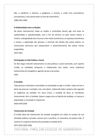 São: o adultério, o divórcio, a poligamia, o incesto, a união livre (convivência,
concubinato), o ato sexual antes ou fora do matrimônio.
2380-2391 2400


A Solidariedade entre as Nações
No plano internacional, todas as nações e instituições devem agir com base na
solidariedade e subsidiariedade, com o fim de eliminar ou pelo menos reduzir a
miséria, a desigualdade dos recursos e dos meios econômicos, as injustiças econômicas
e sociais, a exploração das pessoas, o acúmulo das dívidas dos países pobres, os
mecanismos perversos que obstaculizam o desenvolvimento dos países menos
progredidos.
2437-2441


Participação na Vida Política e Social
Os fiéis leigos intervêm diretamente na vida política e social animando, com espírito
cristão, as realidades temporais e colaborando com todos, como autênticas
testemunhas do Evangelho e agentes de paz e de justiça.
2442


A Verdade
Toda pessoa é chamada à sinceridade e à veracidade no agir e no falar. Cada um tem o
dever de procurar a verdade e de a ela aderir, ordenando toda a própria vida segundo
as exigências da verdade. Em Jesus Cristo, a verdade de Deus se manifestou
inteiramente: ele é a Verdade. Quem o segue vive no Espírito de verdade, e é avesso à
duplicidade, à simulação e à hipocrisia.
2464-2470 2504


Testemunho da Verdade
O cristão deve dar testemunho da verdade evangélica em todos os campos da sua
atividade pública e privada, mesmo com o sacrifício, se necessário, da própria vida. O
martírio é o supremo testemunho prestado à verdade da fé.
2471-2474 2505-2506
 