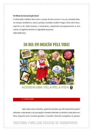 Os Meios de Comunicação Social
A informação midiática deve estar a serviço do bem comum e no seu conteúdo deve
ser sempre verdadeira e, salvas a justiça e caridade, também íntegra. Deve, além disso,
exprimir-se de modo honesto e conveniente, respeitando escrupulosamente as leis
morais, os legítimos direitos e a dignidade da pessoa.
2493-2499 2512




             30 DIA EM ORAÇÃO PELA VIDA!




           V. CONCLUSÃO




           Após todos estes conceitos, podemos perceber que tão importante quanto
defender a vida desde a sua concepção é também defender os direitos à vida plena em
Deus enquanto seres humanos gerados e crescidos. Devemos evangelizar as pessoas
 