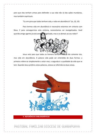 para que elas tenham armas para defender a sua vida não só das ações mundanas,
mas também espirituais.

           “Eu vim para que todos tenham vida, e vida em abundância” (Jo, 10, 10)

           Para termos vida em abundância é necessário estarmos em sintonia com
Deus. E para conseguirmos esta sintonia, necessitamos ser evangelizados. Você
querido amigo agente já está sendo evangelizado, mas e os demais ao seu redor?




           Jesus veio para que todos os homens tenham vida, e não somente isto,
mas vida em abundância. A palavra vida pode ser entendida de duas formas: a
primeira refere-se simplesmente a estar vivo; a segunda é a qualidade da vida que se
tem. Quando Jesus proferiu estas palavras, estava se referindo às duas coisas.




           V. REFERÊNCIAS BIBLIOGRÁFICAS
 