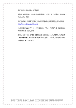 CATECISMO DA IGREJA CATÓLICA

BÍBLIA SAGRADA – EDIÇÃO CLARETIANA – 1996 – 6ª EDIÇÃO – EDITORA
AVE MARIA LTDA.

MOVIMENTO EM DEFESA DA VIDA DA ARQUIDIOCESE DO RIO DE JANEIRO -
http://www.defesadavida.com/

IOANNES PAULUS PP. II – EVANGELIUM VITAE – VATICANO, ENCÍCLICAS
PROFERIDAS. 25/03/1995

CARTA REGIONAL - CNBB – COMISSÃO REGIONAL DA PASTORAL FAMILIAR
– REGIONAL SUL II, Rua Saldanha Marinho, 1266 – CEP:80.430-160 Curitiba
– PR Fone (41) 3224.7512
 