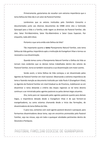 Primeiramente, gostaríamos de ressaltar com extrema importância que o
tema Defesa da Vida não é um setor da Pastoral Familiar.

           Lembremos que os setores instituídos pelo Familiaris Consortio e
documentados junto aos diversos documentos da CNBB entre eles a Comissão
Episcopal para a Vida e a Família, onde regem as diretrizes da Pastoral Familiar, são
eles: Setor Pré-Matrimônio, Setor Pós-Matrimônio e Setor Casos Especiais. Por
enquanto, nada além disso.

           Portanto o que seria então este Defesa da Vida?

           Tão importante quanto o tema Planejamento Natural Familiar, este tema
Defesa da Vida ganhou importância após a instituição do Evangelium Vitae e tornou-se
necessária a sua disseminação.

           Quando temas como o Planejamento Natural Familiar e Defesa da Vida se
tornam mais evidentes que os demais temas trabalhados dentro dos setores da
Pastoral Familiar, torna-se também necessária a sua disseminação com maior acento.

           Sendo assim, o tema Defesa da Vida começou a ser disseminado pelos
Agentes da Pastoral Familiar em nível nacional. Observando a extrema importância do
tema e fazendo menção ao documento instituído por João Paulo II (Evangelium Vitae),
os Agentes da Pastoral Familiar em nível Estadual ou de Província, mobilizaram-se em
disseminar o tema deixando a critério dos bispos regionais se tal tema deveria
continuar a ser ministrado pelos agentes pastorais ou pelos demais leigos atuantes.
           Ora, tanto para ser repassado pelos agentes pastorais quanto para demais
leigos, a importância deixada desde o Evangelium Vitae é de que formem-se
evangelizadores, ou como estamos chamando desde o início das formações, de
disseminadores do tema Defesa da Vida.
           E para isso, contamos com você agente pastoral decanal e paroquial, para
formarmos disseminadores desse tema, seja em encontros promovidos pela Pastoral
Familiar, seja nas missas, seja em toda e quaisquer atividades pertinentes dentro do
Decanato e Paróquias.
 