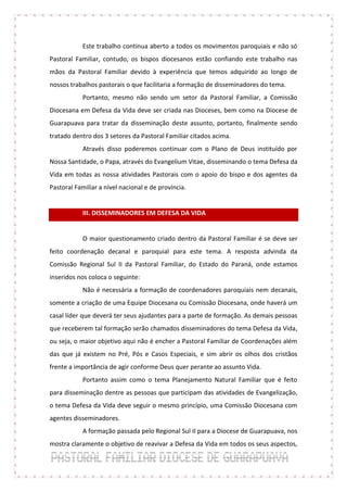 Este trabalho continua aberto a todos os movimentos paroquiais e não só
Pastoral Familiar, contudo, os bispos diocesanos estão confiando este trabalho nas
mãos da Pastoral Familiar devido à experiência que temos adquirido ao longo de
nossos trabalhos pastorais o que facilitaria a formação de disseminadores do tema.
            Portanto, mesmo não sendo um setor da Pastoral Familiar, a Comissão
Diocesana em Defesa da Vida deve ser criada nas Dioceses, bem como na Diocese de
Guarapuava para tratar da disseminação deste assunto, portanto, finalmente sendo
tratado dentro dos 3 setores da Pastoral Familiar citados acima.
            Através disso poderemos continuar com o Plano de Deus instituído por
Nossa Santidade, o Papa, através do Evangelium Vitae, disseminando o tema Defesa da
Vida em todas as nossa atividades Pastorais com o apoio do bispo e dos agentes da
Pastoral Familiar a nível nacional e de província.


            III. DISSEMINADORES EM DEFESA DA VIDA


            O maior questionamento criado dentro da Pastoral Familiar é se deve ser
feito coordenação decanal e paroquial para este tema. A resposta advinda da
Comissão Regional Sul II da Pastoral Familiar, do Estado do Paraná, onde estamos
inseridos nos coloca o seguinte:
            Não é necessária a formação de coordenadores paroquiais nem decanais,
somente a criação de uma Equipe Diocesana ou Comissão Diocesana, onde haverá um
casal líder que deverá ter seus ajudantes para a parte de formação. As demais pessoas
que receberem tal formação serão chamados disseminadores do tema Defesa da Vida,
ou seja, o maior objetivo aqui não é encher a Pastoral Familiar de Coordenações além
das que já existem no Pré, Pós e Casos Especiais, e sim abrir os olhos dos cristãos
frente a importância de agir conforme Deus quer perante ao assunto Vida.
            Portanto assim como o tema Planejamento Natural Familiar que é feito
para disseminação dentre as pessoas que participam das atividades de Evangelização,
o tema Defesa da Vida deve seguir o mesmo princípio, uma Comissão Diocesana com
agentes disseminadores.
            A formação passada pelo Regional Sul II para a Diocese de Guarapuava, nos
mostra claramente o objetivo de reavivar a Defesa da Vida em todos os seus aspectos,
 