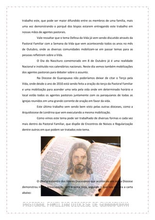 trabalho este, que pode ser maior difundido entre os membros de uma família, mais
uma vez demonstrando o porquê dos bispos estarem entregando este trabalho em
nossas mãos de agentes pastorais.
           Vale ressaltar que o tema Defesa da Vida já vem sendo discutido através da
Pastoral Familiar com a Semana da Vida que vem acontecendo todos os anos no mês
de Outubro, onde as diversas comunidades mobilizam-se em passar temas para as
pessoas refletirem sobre a Vida.
           O Dia do Nascituro comemorado em 8 de Outubro já é uma realidade
Nacional e instituído nos calendários nacionais. Neste dia vemos também mobilizações
dos agentes pastorais para debater sobre o assunto.
           Na Diocese de Guarapuava não poderíamos deixar de citar o Terço pela
Vida, onde desde o ano de 2010 está sendo feita a oração do terço da Pastoral Familiar
e uma mobilzação para acender uma vela pela vida onde em determinado horário e
local estão todos os agentes pastorais juntamente com os paroquianos de todas as
igrejas reunidos em uma grande corrente de oração em favor da vida.
           Este último trabalho vem sendo bem visto pelas outras dioceses, como a
Arquidiocese de Londrina que vem executando a mesma mobilização.
           Como vimos este tema pode ser trabalhado de diversas formas e cada vez
mais dentro da Pastoral Familiar, que dispõe de Encontros de Noivos e Regularização
dentre outros em que podem ser tratados este tema.




           O último encontro dos líderes Diocesanos que aconteceu em nossa Diocese
demonstrou muita preocupação com o tema Vida, segundo o que nos mostra a carta
abaixo:
 