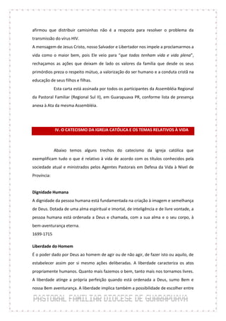 afirmou que distribuir camisinhas não é a resposta para resolver o problema da
transmissão do vírus HIV.
A mensagem de Jesus Cristo, nosso Salvador e Libertador nos impele a proclamarmos a
vida como o maior bem, pois Ele veio para “que todos tenham vida e vida plena”,
rechaçamos as ações que deixam de lado os valores da família que desde os seus
primórdios preza o respeito mútuo, a valorização do ser humano e a conduta cristã na
educação de seus filhos e filhas.
             Esta carta está assinada por todos os participantes da Assembléia Regional
da Pastoral Familiar (Regional Sul II), em Guarapuava PR, conforme lista de presença
anexa à Ata da mesma Assembléia.




             IV. O CATECISMO DA IGREJA CATÓLICA E OS TEMAS RELATIVOS À VIDA



             Abaixo temos alguns trechos do catecismo da igreja católica que
exemplificam tudo o que é relativo à vida de acordo com os títulos conhecidos pela
sociedade atual e ministrados pelos Agentes Pastorais em Defesa da Vida à Nível de
Província:


Dignidade Humana
A dignidade da pessoa humana está fundamentada na criação à imagem e semelhança
de Deus. Dotada de uma alma espiritual e imortal, de inteligência e de livre vontade, a
pessoa humana está ordenada a Deus e chamada, com a sua alma e o seu corpo, à
bem-aventurança eterna.
1699-1715

Liberdade do Homem
É o poder dado por Deus ao homem de agir ou de não agir, de fazer isto ou aquilo, de
estabelecer assim por si mesmo ações deliberadas. A liberdade caracteriza os atos
propriamente humanos. Quanto mais fazemos o bem, tanto mais nos tornamos livres.
A liberdade atinge a própria perfeição quando está ordenada a Deus, sumo Bem e
nossa Bem aventurança. A liberdade implica também a possibilidade de escolher entre
 