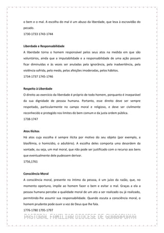 o bem e o mal. A escolha do mal é um abuso da liberdade, que leva à escravidão do
pecado.
1730-1733 1743-1744


Liberdade e Responsabilidade
A liberdade torna o homem responsável pelos seus atos na medida em que são
voluntários, ainda que a imputabilidade e a responsabilidade de uma ação possam
ficar diminuídas e às vezes ser anuladas pela ignorância, pela inadvertência, pela
violência sofrida, pelo medo, pelas afeições imoderadas, pelos hábitos.
1734-1737 1745-1746


Respeito à Liberdade
O direito ao exercício da liberdade é próprio de todo homem, porquanto é inseparável
da sua dignidade de pessoa humana. Portanto, esse direito deve ser sempre
respeitado, particularmente no campo moral e religioso, e deve ser civilmente
reconhecido e protegido nos limites do bem comum e da justa ordem pública.
1738-1747


Atos Ilícitos
Há atos cuja escolha é sempre ilícita por motivo do seu objeto (por exemplo, a
blasfêmia, o homicídio, o adultério). A escolha deles comporta uma desordem da
vontade, ou seja, um mal moral, que não pode ser justificado com o recurso aos bens
que eventualmente dele pudessem derivar.
1756,1761


Consciência Moral
A consciência moral, presente no íntimo da pessoa, é um juízo da razão, que, no
momento oportuno, impõe ao homem fazer o bem e evitar o mal. Graças a ela a
pessoa humana percebe a qualidade moral de um ato a ser realizado ou já realizado,
permitindo-lhe assumir sua responsabilidade. Quando escuta a consciência moral, o
homem prudente pode ouvir a voz de Deus que lhe fala.
1776-1780 1795-1797
 