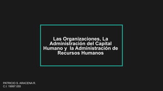 PATRICIO S. ARACENA R.
C.I: 19997.055
Las Organizaciones, La
Administración del Capital
Humano y la Administración de
Recursos Humanos
 