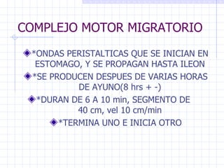 COMPLEJO MOTOR MIGRATORIO *ONDAS PERISTALTICAS QUE SE INICIAN EN ESTOMAGO, Y SE PROPAGAN HASTA ILEON *SE PRODUCEN DESPUES DE VARIAS HORAS DE AYUNO(8 hrs + -) *DURAN DE 6 A 10 min, SEGMENTO DE  40 cm, vel 10 cm/min *TERMINA UNO E INICIA OTRO 