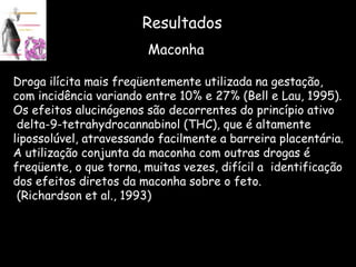 Resultados Maconha Droga ilícita mais freqüentemente utilizada na gestação,  com incidência variando entre 10% e 27% (Bell e Lau, 1995).  Os efeitos alucinógenos são decorrentes do princípio ativo delta-9-tetrahydrocannabinol (THC), que é altamente  lipossolúvel, atravessando facilmente a barreira placentária. A utilização conjunta da maconha com outras drogas é  freqüente, o que torna, muitas vezes, difícil a  identificação  dos efeitos diretos da maconha sobre o feto. (Richardson et al., 1993) 