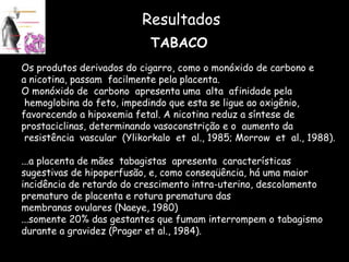 Resultados TABACO Os produtos derivados do cigarro, como o monóxido de carbono e  a nicotina, passam  facilmente pela placenta.  O monóxido de  carbono  apresenta uma  alta  afinidade pela hemoglobina do feto, impedindo que esta se ligue ao oxigênio,  favorecendo a hipoxemia fetal. A nicotina reduz a síntese de  prostaciclinas, determinando vasoconstrição e o  aumento da  resistência  vascular  (Ylikorkalo  et  al., 1985; Morrow  et  al., 1988). ...a placenta de mães  tabagistas  apresenta  características  sugestivas de hipoperfusão, e, como conseqüência, há uma maior  incidência de retardo do crescimento intra-uterino, descolamento  prematuro de placenta e rotura prematura das  membranas ovulares (Naeye, 1980) ...somente 20% das gestantes que fumam interrompem o tabagismo  durante a gravidez (Prager et al., 1984). 