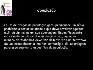 Conclusão O uso de drogas na população geral permanece um sério  problema a ser solucionado e que deve envolver equipes  multidisciplinares em sua abordagem. Especificamente  em relação ao uso de drogas na gravidez, um maior  número de trabalhos deve ser desenvolvido na tentativa de se estabelecer a melhor estratégia de abordagem para esse segmento específico da população. 