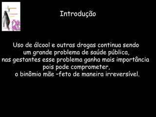 Uso de álcool e outras drogas continua sendo  um grande problema de saúde pública, nas gestantes esse problema ganha mais importância  pois pode comprometer, o binômio mãe –feto de maneira irreversível. Introdução 