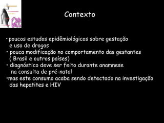 Contexto poucos estudos epidêmiológicos sobre gestação  e uso de drogas pouca modificação no comportamento das gestantes ( Brasil e outros países) diagnóstico deve ser feito durante anamnese  na consulta de pré-natal  mas este consumo acaba sendo detectado na investigação das hepatites e HIV 