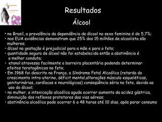 Resultados no Brasil, a prevalência da dependência de álcool no sexo feminino é de 5,7%; nos EUA evidências demonstram que 25% dos 15 milhões de alcoolista são mulheres; álcool na gestação é prejudicial para a mãe e para o feto; quantidade segura de álcool não foi estabelecida então a abstinência é  a melhor conduta; etanol atravessa facilmente a barreira placentária podendo determinar  efeitos teratogênicos no feto; Em 1968 foi descrito na França, a Síndrome Fetal Alcoólica (retardo do  crescimento intra-uterino, déficit mental,alterações músculo esqueléticas, geniturinárias, cardíacas e neurológicas) conseqüência séria no feto, devido ao uso do álcool; na mulher, a intoxicação alcoólica aguda ocorrer aumento da acidez gástrica, diminuição dos reflexos protetores das vias aéreas; abstinência alcoólica pode ocorrer 6 a 48 horas até 10 dias, após parar consumo Álcool 