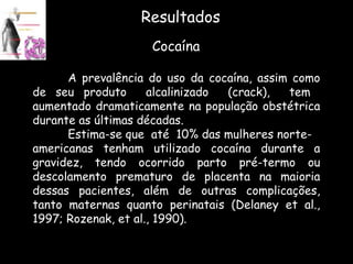 Resultados Cocaína A prevalência do uso da cocaína, assim como de seu produto  alcalinizado  (crack),  tem  aumentado dramaticamente na população obstétrica durante as últimas décadas. Estima-se que  até  10% das mulheres norte- americanas tenham utilizado cocaína durante a gravidez, tendo ocorrido parto pré-termo ou descolamento prematuro de placenta na maioria dessas pacientes, além de outras complicações, tanto maternas quanto perinatais (Delaney et al., 1997; Rozenak, et al., 1990).  