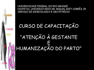 UNIVERSIDADE FEDERAL DO RIO GRANDE HOSPITAL UNIVERSITÁRIO DR. MIGUEL RIET CORRÊA JR SERVIÇO DE GINECOLOGIA E OBSTETRÍCIA CURSO DE CAPACITAÇÃO “ ATENÇÃO À GESTANTE E  HUMANIZAÇÃO DO PARTO” 