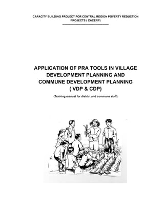 Capacity building project for central region poverty reduction
                           projects ( CACERP)
                  --------------------------------------------------




Application of PRA tools in village
    development planning and
 Commune development planning
            ( VDP & CDP)
             (Training manual for district and commune staff)