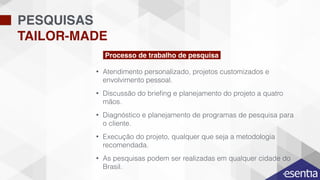 • Atendimento personalizado, projetos customizados e
envolvimento pessoal.
• Discussão do brieﬁng e planejamento do projeto a quatro
mãos.
• Diagnóstico e planejamento de programas de pesquisa para
o cliente.
• Execução do projeto, qualquer que seja a metodologia
recomendada.
• As pesquisas podem ser realizadas em qualquer cidade do
Brasil.
PESQUISAS
TAILOR-MADE
Processo de trabalho de pesquisa
 