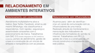 RELACIONAMENTO EM
AMBIENTES INTERATIVOS
INTELIGÊNCIA
RELACIONAMENTO
PESQUISA
Relacionamento com consumidores
Atuamos para - além de identiﬁcar -
criar um canal de comunicação com os
inﬂuenciadores de uma marca.
Realizado através do monitoramento e
mensuração dos indicadores de
inﬂuência dos formadores de opinião na
internet. Trabalhamos com PR 2.0,
gestão de crises e a construção de um
vínculo construtivo e transparente com
este público.
Atendimento multiplataforma ativo e
reativo. Seja Twitter, Facebook, email ou até
mesmo WhatsApp; nós classiﬁcamos e
respondemos. Com rapidez, segurança e
assertividade consoantes com o
posicionamento da marca. Trabalhamos
com SAC 2.0 (tickets integrados ao SAC telefônico
existente), portais de atendimento, gestão de
crises e a construção de um vínculo de
simpatia e transparência com as pessoas.
Relacionamento com inﬂuenciadores
 