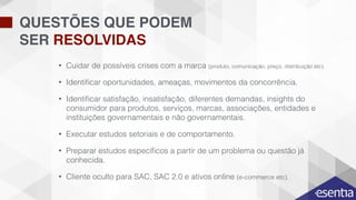 QUESTÕES QUE PODEM
SER RESOLVIDAS
• Cuidar de possíveis crises com a marca (produto, comunicação, preço, distribuição etc).
• Identiﬁcar oportunidades, ameaças, movimentos da concorrência.
• Identiﬁcar satisfação, insatisfação, diferentes demandas, insights do
consumidor para produtos, serviços, marcas, associações, entidades e
instituições governamentais e não governamentais.
• Executar estudos setoriais e de comportamento.
• Preparar estudos especíﬁcos a partir de um problema ou questão já
conhecida.
• Cliente oculto para SAC, SAC 2.0 e ativos online (e-commerce etc).
 